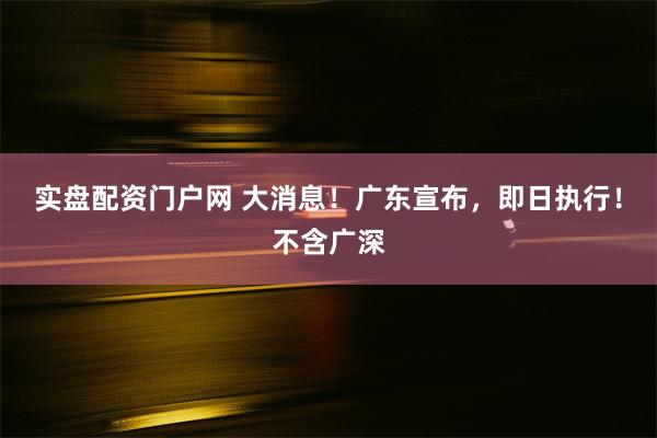 实盘配资门户网 大消息！广东宣布，即日执行！不含广深