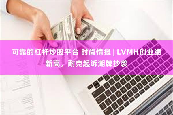 可靠的杠杆炒股平台 时尚情报 | LVMH创业绩新高，耐克起诉潮牌抄袭