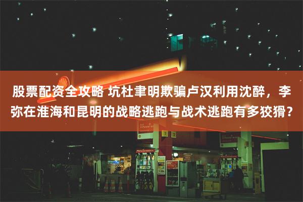 股票配资全攻略 坑杜聿明欺骗卢汉利用沈醉，李弥在淮海和昆明的战略逃跑与战术逃跑有多狡猾？