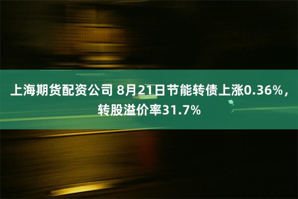 上海期货配资公司 8月21日节能转债上涨0.36%，转股溢价率31.7%