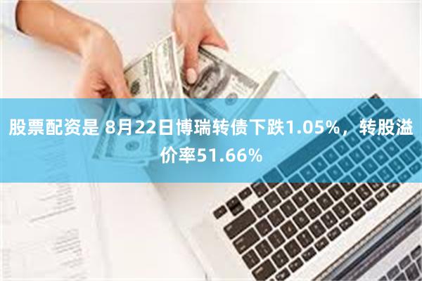 股票配资是 8月22日博瑞转债下跌1.05%，转股溢价率51.66%