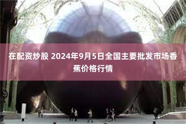 在配资炒股 2024年9月5日全国主要批发市场香蕉价格行情